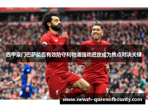 西甲豪门巴萨能否有效防守利物浦强劲进攻成为焦点对决关键