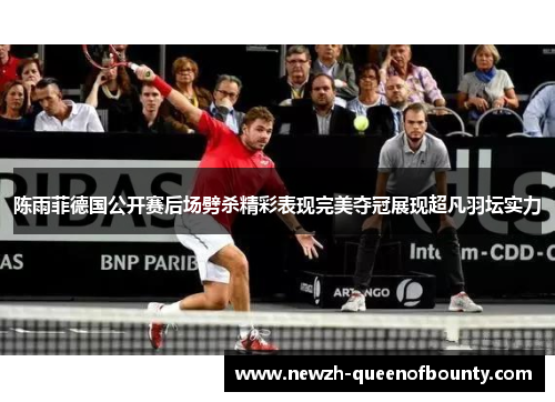 陈雨菲德国公开赛后场劈杀精彩表现完美夺冠展现超凡羽坛实力