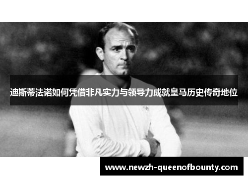 迪斯蒂法诺如何凭借非凡实力与领导力成就皇马历史传奇地位