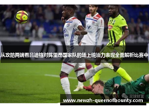 从攻防两端看吕迪格对阵里昂国家队的场上统治力表现全面解析比赛中