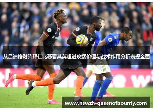 从吕迪格对阵拜仁比赛看其英超进攻端价值与战术作用分析表现全面 从吕迪格对阵拜仁比赛看其英超进攻端价值与战术作用分析表现全面