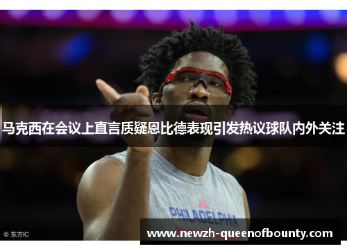 马克西在会议上直言质疑恩比德表现引发热议球队内外关注