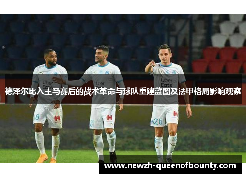 德泽尔比入主马赛后的战术革命与球队重建蓝图及法甲格局影响观察 德泽尔比入主马赛后的战术革命与球队重建蓝图及法甲格局影响观察